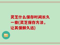 灵芝什么保存时间长久一些(灵芝保存方法，让其保鲜久远)