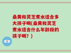 桑黄和灵芝煮水适合多大孩子喝(桑黄和灵芝煮水适合什么年龄段的孩子喝？)