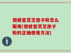 恒修堂灵芝孢子粉怎么服用(恒修堂灵芝孢子粉的正确使用方法)