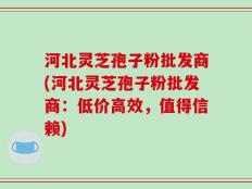 河北灵芝孢子粉批发商(河北灵芝孢子粉批发商：低价高效，值得信赖)