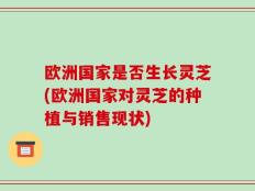 欧洲国家是否生长灵芝(欧洲国家对灵芝的种植与销售现状)