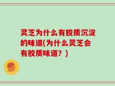灵芝为什么有胶质沉淀的味道(为什么灵芝会有胶质味道？)