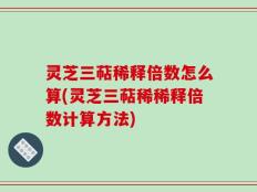 灵芝三萜稀释倍数怎么算(灵芝三萜稀稀释倍数计算方法)
