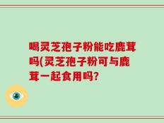 喝灵芝孢子粉能吃鹿茸吗(灵芝孢子粉可与鹿茸一起食用吗？