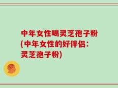中年女性喝灵芝孢子粉(中年女性的好伴侣：灵芝孢子粉)