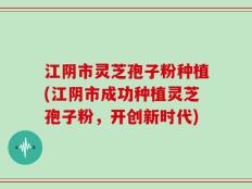 江阴市灵芝孢子粉种植(江阴市成功种植灵芝孢子粉，开创新时代)