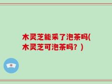 木灵芝能采了泡茶吗(木灵芝可泡茶吗？)