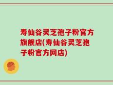 寿仙谷灵芝孢子粉官方旗舰店(寿仙谷灵芝孢子粉官方网店)