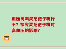 血压高喝灵芝孢子粉行不？探究灵芝孢子粉对高血压的影响？