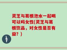 灵芝与葛根泡水一起喝可以吗女性(灵芝与葛根饮品，对女性是否有益？)