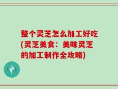 整个灵芝怎么加工好吃(灵芝美食：美味灵芝的加工制作全攻略)
