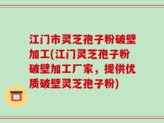 江门市灵芝孢子粉破壁加工(江门灵芝孢子粉破壁加工厂家，提供优质破壁灵芝孢子粉)