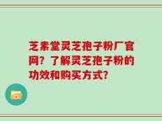 芝素堂灵芝孢子粉厂官网？了解灵芝孢子粉的功效和购买方式？