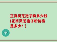 正真灵芝孢子粉多少钱(正宗灵芝孢子粉价格是多少？)