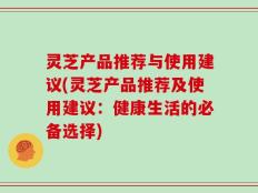 灵芝产品推荐与使用建议(灵芝产品推荐及使用建议：健康生活的必备选择)