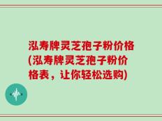 泓寿牌灵芝孢子粉价格(泓寿牌灵芝孢子粉价格表，让你轻松选购)