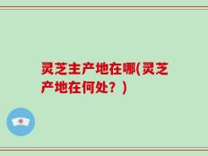 灵芝主产地在哪(灵芝产地在何处？)