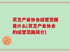 灵芝产业协会经营范围是什么(灵芝产业协会的经营范围简介)