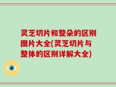 灵芝切片和整朵的区别图片大全(灵芝切片与整体的区别详解大全)