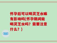 怀孕后可以喝灵芝水嘛有影响吗(怀孕期间能喝灵芝水吗？需要注意什么？)
