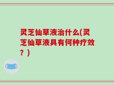 灵芝仙草液治什么(灵芝仙草液具有何种疗效？)