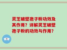 灵芝破壁孢子粉功效及其作用？详解灵芝破壁孢子粉的功效与作用？