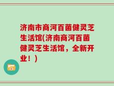 济南市商河百菌健灵芝生活馆(济南商河百菌健灵芝生活馆，全新开业！)