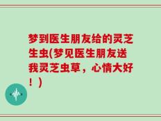 梦到医生朋友给的灵芝生虫(梦见医生朋友送我灵芝虫草，心情大好！)