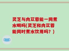 灵芝与肉苁蓉能一同煮水喝吗(灵芝和肉苁蓉能同时煮水饮用吗？)