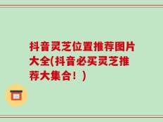 抖音灵芝位置推荐图片大全(抖音必买灵芝推荐大集合！)