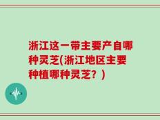 浙江这一带主要产自哪种灵芝(浙江地区主要种植哪种灵芝？)