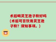 术后喝灵芝孢子粉好吗(术后可否饮用灵芝孢子粉？须知事项。)