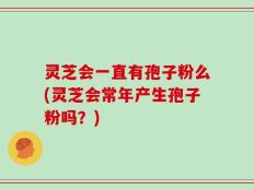 灵芝会一直有孢子粉么(灵芝会常年产生孢子粉吗？)