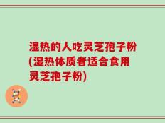 湿热的人吃灵芝孢子粉(湿热体质者适合食用灵芝孢子粉)
