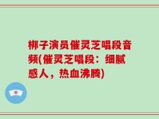梆子演员催灵芝唱段音频(催灵芝唱段：细腻感人，热血沸腾)