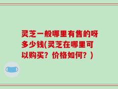 灵芝一般哪里有售的呀多少钱(灵芝在哪里可以购买？价格如何？)