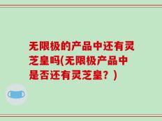 无限极的产品中还有灵芝皇吗(无限极产品中是否还有灵芝皇？)