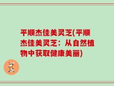 平顺杰佳美灵芝(平顺杰佳美灵芝：从自然植物中获取健康美丽)