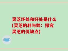 灵芝坏处和好处是什么(灵芝的利与弊：探究灵芝的优缺点)