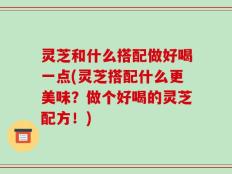 灵芝和什么搭配做好喝一点(灵芝搭配什么更美味？做个好喝的灵芝配方！)