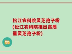 松江农科院灵芝孢子粉(松江农科院推出高质量灵芝孢子粉)