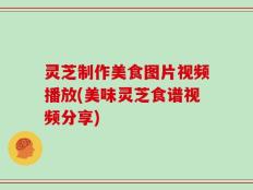 灵芝制作美食图片视频播放(美味灵芝食谱视频分享)