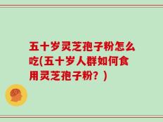 五十岁灵芝孢子粉怎么吃(五十岁人群如何食用灵芝孢子粉？)