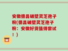 安徽德昌破壁灵芝孢子粉(德昌破壁灵芝孢子粉：安徽好货值得尝试！)