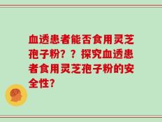 血透患者能否食用灵芝孢子粉？？探究血透患者食用灵芝孢子粉的安全性？