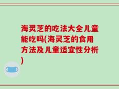 海灵芝的吃法大全儿童能吃吗(海灵芝的食用方法及儿童适宜性分析)