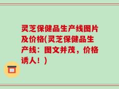 灵芝保健品生产线图片及价格(灵芝保健品生产线：图文并茂，价格诱人！)