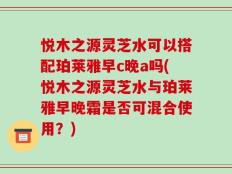 悦木之源灵芝水可以搭配珀莱雅早c晚a吗(悦木之源灵芝水与珀莱雅早晚霜是否可混合使用？)