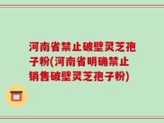 河南省禁止破壁灵芝孢子粉(河南省明确禁止销售破壁灵芝孢子粉)