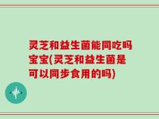 灵芝和益生菌能同吃吗宝宝(灵芝和益生菌是可以同步食用的吗)